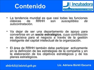 Contenido La tendencia mundial es que casi todas las funciones clásicas de RRHH son  susceptibles de subcontratación. Va dejar de ser una departamento de apoyo para convertirse en un  socio estratégico , cuya contribución es decisiva para el negocio a través de la gestión inteligente del capital intelectual de la organización. El área de RRHH también debe participar  activamente en la definición de las estrategias de la compañía y en la elaboración de los objetivos estratégicos y de los planes estratégicos. 