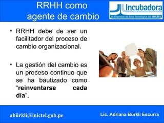 RRHH como  agente de cambio RRHH debe de ser un facilitador del proceso de cambio organizacional. La gestión del cambio es un proceso continuo que se ha bautizado como “ reinventarse cada día ”. 