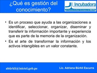 ¿Qué es gestión del conocimiento? Es un proceso que ayuda a las organizaciones a identificar, seleccionar, organizar, diseminar y transferir la información importante y experiencia que es parte de la memoria de la organización. Es el arte de transformar la información y los activos intangibles en un valor constante. 