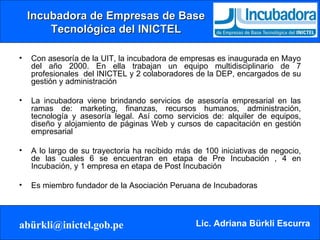 Incubadora de Empresas de Base Tecnológica del INICTEL Con asesoría de la UIT, la incubadora de empresas es inaugurada en Mayo del año 2000. En ella trabajan un equipo multidisciplinario de 7 profesionales  del INICTEL y 2 colaboradores de la DEP, encargados de su gestión y administración La incubadora viene brindando servicios de asesoría empresarial en las ramas de: marketing, finanzas, recursos humanos, administración, tecnología y asesoría legal. Así como servicios de: alquiler de equipos, diseño y alojamiento de páginas Web y cursos de capacitación en gestión empresarial A lo largo de su trayectoria ha recibido más de 100 iniciativas de negocio, de las cuales 6 se encuentran en etapa de Pre Incubación , 4 en Incubación, y 1 empresa en etapa de Post Incubación Es miembro fundador de la Asociación Peruana de Incubadoras 