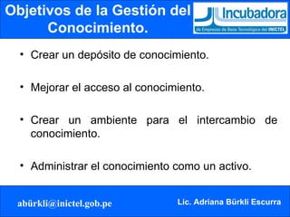 Objetivos de la Gestión del Conocimiento. Crear un depósito de conocimiento. Mejorar el acceso al conocimiento. Crear un ambiente para el intercambio de conocimiento. Administrar el conocimiento como un activo. 