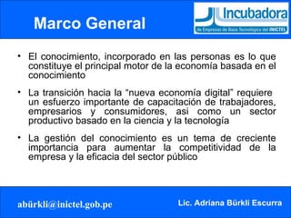 Marco General   El conocimiento, incorporado en las personas es lo que constituye el principal motor de la economía basada en el conocimiento La transición hacia la “nueva economía digital” requiere  un esfuerzo importante de capacitación de trabajadores, empresarios y consumidores, asi como un sector productivo basado en la ciencia y la tecnología La gestión del conocimiento es un tema de creciente importancia para aumentar la competitividad de la empresa y la eficacia del sector público 