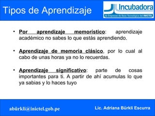 Tipos de Aprendizaje Por aprendizaje memorístico : aprendizaje académico no sabes lo que estás aprendiendo. Aprendizaje de memoria clásico , por lo cual al cabo de unas horas ya no lo recuerdas. Aprendizaje significativo : parte de cosas importantes para ti. A partir de ahí acumulas lo que ya sabias y lo haces tuyo 