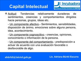 Capital Intelectual Actitud : Tendencias relativamente duraderas de sentimientos, creencias y comportamientos dirigidos hacia personas, grupos, ideas etc. -  Un componente afectivo .- Sentimientos, sensibilidades, disposición de ánimo, emociones sobre alguna persona, idea, acontecimiento. -  Un componente cognoscitivo .- creencias, opiniones, conocimiento o información de la persona. -  Un componente del comportamiento .- predisposición a actuar de acuerdo con una evaluación favorable o desfavorable de algo. 