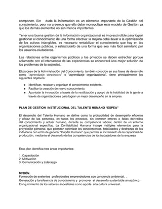 componen. Sin duda la Información es un elemento importante de la Gestión del
conocimiento, peor no creemos que ella debe monopolizar este modelo de Gestión ya
que los demás elementos no son menos importantes.

Tener una buena gestión de la información organizacional es imprescindible para lograr
gestionar el conocimiento de una forma efectiva: la mejora debe llevar a la optimización
de los activos intangibles, es necesario rentabilizar el conocimiento que hay en las
organizaciones públicas, y estructurarlo de una forma que sea más fácil asimilarlo por
los usuarios-ciudadanos.

Las relaciones entre organismos públicos y los privados se deben estrechar porque
solamente con el intercambio de las experiencias se encontrará una mejor solución de
los problemas de la sociedad.

El proceso de la Administración del Conocimiento, también conocido en sus fases de desarrollo
como "aprendizaje corporativo" o "aprendizaje organizacional", tiene principalmente los
siguientes objetivos:

   ●   Identificar, recabar y organizar el conocimiento existente.
   ●   Facilitar la creación de nuevo conocimiento.
   ●   Apuntalar la innovación a través de la reutilización y apoyo de la habilidad de la gente a
       través de organizaciones para lograr un mejor desempeño en la empres


PLAN DE GESTION INSTITUCIONAL DEL TALENTO HUMANO “ESPEA”

El desarrollo del Talento Humano se define como la probabilidad de desempeño eficiente
y eficaz de las personas, en todos los procesos, sin cometer errores o fallas derivados
del conocimiento y actuar humano, durante su competencia laboral, dentro de un entorno
organizacional específico. La Confiabilidad Humana incluye múltiples elementos para la
proyección personal, que permiten optimizar los conocimientos, habilidades y destrezas de los
individuos con el fin de generar “Capital Humano” que permite el incremento de la capacidad de
producción, mediante el desarrollo de las competencias de los trabajadores de la empresa



Este plan identifica tres áreas importantes:

1. Capacitación
2. Motivación
3. Comunicación y Liderazgo


MISIÓN.
Formación de exelentes profesionales emprendedores con conciencia ambiental, .
Generación y tansferencia de conocimiento y promover el desarrollo sustentable amazónico.
Enriquicimiento de los saberes ancestrales como aporte a la cultura universal.
 