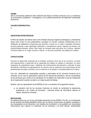 VISIÓN
Ser la universidad politécnica lider referente del trópico húmedo americano por su excelencia
en la formación académica - investigativa y en el perfeccionamiento del desarrollo sustentable
amazónico.


VALORES CORPORATIVOS .
0



OBJETIVOS ESTRATÉGICOS

El Plan de Gestión de talento tiene como finalidad alcanzar objetivos estrategicos, entendiendo
estos como único fin que pretendemos conseguir en función nuestros compromisos con la
institucion, la capitación y programas que apuntan a ubicar en un radar a aquellos individuos
de alto potencial o alta capacidad, destrezas y competencia actual, capaces de brindar una
productividad eficiente, eficaz. Este radar se revisará cada mes para ver si dichos talentos
humanos están en el lugar correcto y dando un servicio excelente, de calidad con calidez.



CAPACITACIÓN

Procurar el desarrollo sostenido de la entidad, teniendo como eje al ser humano, a través
del mejoramiento y desarrollo de la capacidad de trabajo en equipo e individual. Un buen
programa de capacitación para satisfacer las motivaciones del personal y articular el paso
del talento individual al organizacional, de manera que se refuercen los compromisos de los
profesionales de poder contribuir con su esfuerzo a la calidad y competitividad de la misma.

Una vez detectado las capacidades actuales y potenciales de los recursos humanos de la
empresa, por lo cual la capacitación partirá de las situaciones laborales y de las necesidades
de las personas que cuenta en la actualidad con el objetivo de mejorarlas y que los integrantes
de la organización puedan acceder a un mejor puesto de trabajo.

Nuestro plan de capacitación de la ESPEA se van a considerar de la siguiente manera.

    ● La situación real de los recursos humanos en donde se contempla la experiencia
      profesional y los niveles de formación, avarcaria temas de informatica, atencón al
      cliente, relaciones humanas.


MOTIVACIÓN
El capital humano es uno de los principales elementos de las ESPEA. Por ello, en el desarrollo
de las políticas de Responsabilidad social, han de asumir compromisos de gestión sensibles a
las necesidades de los docentes. Las medidas de conciliación y de igualdad son importantes
instrumentos que mejoran la motivación de los docentes y el clima laboral, realizandoles
 