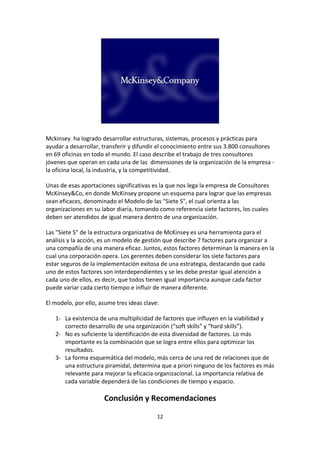 Mckinsey ha logrado desarrollar estructuras, sistemas, procesos y prácticas para
ayudar a desarrollar, transferir y difundir el conocimiento entre sus 3.800 consultores
en 69 oficinas en todo el mundo. El caso describe el trabajo de tres consultores
jóvenes que operan en cada una de las dimensiones de la organización de la empresa -
la oficina local, la industria, y la competitividad.

Unas de esas aportaciones significativas es la que nos lega la empresa de Consultores
McKinsey&Co, en donde McKinsey propone un esquema para lograr que las empresas
sean eficaces, denominado el Modelo de las "Siete S", el cual orienta a las
organizaciones en su labor diaria, tomando como referencia siete factores, los cuales
deben ser atendidos de igual manera dentro de una organización.

Las "Siete S" de la estructura organizativa de McKinsey es una herramienta para el
análisis y la acción, es un modelo de gestión que describe 7 factores para organizar a
una compañía de una manera eficaz. Juntos, estos factores determinan la manera en la
cual una corporación opera. Los gerentes deben considerar los siete factores para
estar seguros de la implementación exitosa de una estrategia, destacando que cada
uno de estos factores son interdependientes y se les debe prestar igual atención a
cada uno de ellos, es decir, que todos tienen igual importancia aunque cada factor
puede variar cada cierto tiempo e influir de manera diferente.

El modelo, por ello, asume tres ideas clave:

   1- La existencia de una multiplicidad de factores que influyen en la viabilidad y
      correcto desarrollo de una organización (“soft skills” y “hard skills”).
   2- No es suficiente la identificación de esta diversidad de factores. Lo más
      importante es la combinación que se logra entre ellos para optimizar los
      resultados.
   3- La forma esquemática del modelo, más cerca de una red de relaciones que de
      una estructura piramidal, determina que a priori ninguno de los factores es más
      relevante para mejorar la eficacia organizacional. La importancia relativa de
      cada variable dependerá de las condiciones de tiempo y espacio.

                      Conclusión y Recomendaciones

                                           12
 