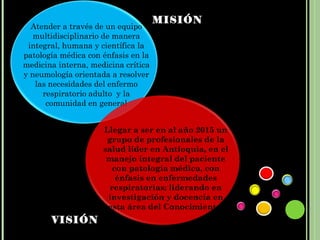 MISIÓN
  Atender a través de un equipo
   multidisciplinario de manera
 integral, humana y científica la
patología médica con énfasis en la
medicina interna, medicina crítica
y neumología orientada a resolver
   las necesidades del enfermo
     respiratorio adulto y la
      comunidad en general


                     Llegar a ser en al año 2015 un
                      grupo de profesionales de la
                     salud líder en Antioquia, en el
                      manejo integral del paciente
                        con patología médica, con
                         énfasis en enfermedades
                       respiratorias; liderando en
                      investigación y docencia en
                      esta área del Conocimiento.
       VISIÓN
 
