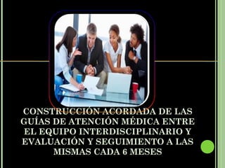 CONSTRUCCIÓN ACORDADA DE LAS
GUÍAS DE ATENCIÓN MÉDICA ENTRE
EL EQUIPO INTERDISCIPLINARIO Y
EVALUACIÓN Y SEGUIMIENTO A LAS
      MISMAS CADA 6 MESES
 