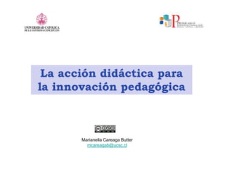 La acción didáctica para
la innovación pedagógica
Marianella Careaga Butter
mcareagab@ucsc.cl
 