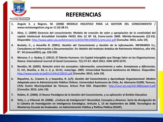 REFERENCIAS
1. Angulo E. y Negron, M. (2008) MODELO HOLISTICO PARA LA GESTION DEL CONOCIMIENTO /
www.revistanegotium.org.ve 11 (4) 38-51.
2. Añez, C. (2009) Gerencia del conocimiento: Modelo de creación de valor y apropiación de la creatividad del
capital intelectual Actualidad Contable FACES Año 12 Nº 18, Enero-Junio 2009. Mérida-Venezuela (22-33).
Disponible: http://www.saber.ula.ve/bitstream/123456789/29609/1/articulo2.pdf [Consulta: 2015, Julio 19].
3. Bustelo, C., y Amarilla R. (2001). Gestión del Conocimiento y Gestión de la Información. INFORAREA S.L,
Consultores en Información y Documentación. En: Boletín del Instituto Andaluz de Patrimonio Histórico, año VIII,
N°. 34 (marzo2001); pp. 226-230.
4. Moreno, F. y Godoy, E. (2012). El Talento Humano: Un Capital Intangible que Otorga Valor en las Organizaciones.
Daena: International Journal of Good Conscience. 7(1) 57-67. Abril 2012. ISSN 1870-557X.
5. Rendón, M. (2005). Relación entre los conceptos: información, conocimiento y valor. Semejanzas y diferencias.
Ci. Inf., Brasília, v. 34, n. 2, p. 52-61, maio/ago. 2005. Universidad Nacional Autónoma de México. Disponible:
http://www.scielo.br/pdf/ci/v34n2/28555.pdf [Consulta: 2015, Julio 19].
6. Riquelme, A., Cravero A. y Saavedra, R. (s/f). Gestión del Conocimiento y Aprendizaje Organizacional: Modelo
Adaptado para la Administración Pública Chilena. Universidad Autónoma de Chile, Av. Alemania 01090, Temuco,
Chile Ilustre Municipalidad de Temuco, Arturo Prat 650. Disponible: http://ceur-ws.org/Vol-488/paper3.pdf
[Consulta: 2015, Julio 19].
7. Robles, R. (2006). El Nuevo Paradigma de la Gestión del Conocimiento, y su aplicación al Ámbito Educativo
8. Tello, J., y Villareal, M. (2008). ¿Cultura de Inteligencia?: Necesidad, Concepto y Alcances. Serie de divulgación de
la Cátedra de Investigación en Inteligencia Estratégica. Artículo 1, 15 de Septiembre de 2008. Tecnológico de
Monterrey Escuela de Graduados en Administración Pública y Política Pública (EGAP).
 