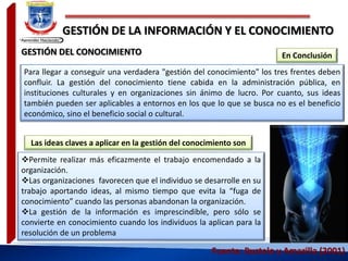 GESTIÓN DE LA INFORMACIÓN Y EL CONOCIMIENTO
Para llegar a conseguir una verdadera "gestión del conocimiento" los tres frentes deben
confluir. La gestión del conocimiento tiene cabida en la administración pública, en
instituciones culturales y en organizaciones sin ánimo de lucro. Por cuanto, sus ideas
también pueden ser aplicables a entornos en los que lo que se busca no es el beneficio
económico, sino el beneficio social o cultural.
Fuente: Bustelo y Amarilla (2001)
En Conclusión
Permite realizar más eficazmente el trabajo encomendado a la
organización.
Las organizaciones favorecen que el individuo se desarrolle en su
trabajo aportando ideas, al mismo tiempo que evita la “fuga de
conocimiento” cuando las personas abandonan la organización.
La gestión de la información es imprescindible, pero sólo se
convierte en conocimiento cuando los individuos la aplican para la
resolución de un problema
GESTIÓN DEL CONOCIMIENTO
Las ideas claves a aplicar en la gestión del conocimiento son
 