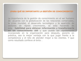 ¿PARA QUÉ ES IMPORTANTE LA GESTIÓN DE CONOCIMIENTO?
La importancia de la gestión de conocimiento en el ser humano
de acuerdo con la globalización de las relaciones comerciales,
la crisis mundial, el desarrollo tecnológico y la aparición de
sectores de rápido crecimiento, se esta haciendo de
esta habilidad para obtener información y transformarla
en un conocimiento útil y que pueda ser rápidamente
incorporado en la organización para después, ponerlo en
práctica, sea la mejor ventaja con la que jugar frente a la
competencia y el reto de atender mejor a los clientes. Y que
como resultado conlleve al éxito .
 