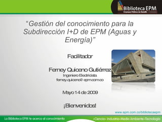 “ Gestión del conocimiento para la Subdirección I+D de EPM (Aguas y Energía)” Facilitador Ferney Quiceno Gutiérrez Ingeniero Electricista [email_address]   Mayo 14 de 2009  ¡Bienvenidos! www.epm.com.co/bibliotecaepm 