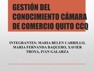 GESTIÓN DEL
 CONOCIMIENTO CÁMARA
 DE COMERCIO QUITO CCQ
INTEGRANTES: MARIA BELEN CARRILLO,
  MARIA FERNANDA BAQUERO, XAVIER
        TROYA, IVAN GALARZA
 