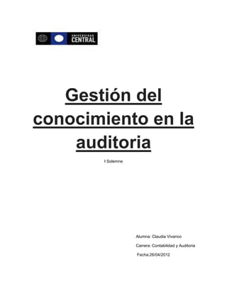 Gestión del
conocimiento en la
    auditoria
       I Solemne




                   Alumna: Claudia Vivanco

                   Carrera: Contabilidad y Auditoria

                   Fecha:26/04/2012
 