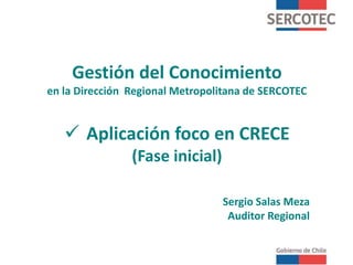 Gestión del Conocimiento
en la Dirección Regional Metropolitana de SERCOTEC
 Aplicación foco en CRECE
(Fase inicial)
Sergio Salas Meza
Auditor Regional
 