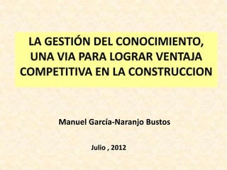 LA GESTIÓN DEL CONOCIMIENTO,
 UNA VIA PARA LOGRAR VENTAJA
COMPETITIVA EN LA CONSTRUCCION


      Manuel García-Naranjo Bustos

              Julio , 2012
 