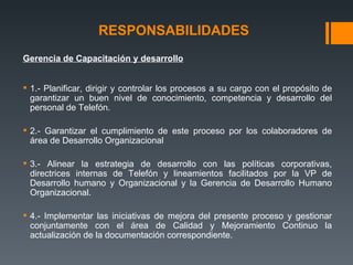 RESPONSABILIDADES   Gerencia de Capacitación y desarrollo   1.- Planificar, dirigir y controlar los procesos a su cargo con el propósito de garantizar un buen nivel de conocimiento, competencia y desarrollo del personal de Telefón. 2.- Garantizar el cumplimiento de este proceso por los colaboradores de área de Desarrollo Organizacional 3.- Alinear la estrategia de desarrollo con las políticas corporativas, directrices internas de Telefón y lineamientos facilitados por la VP de Desarrollo humano y Organizacional y la Gerencia de Desarrollo Humano Organizacional. 4.- Implementar las iniciativas de mejora del presente proceso y gestionar conjuntamente con el área de Calidad y Mejoramiento Continuo la actualización de la documentación correspondiente. 