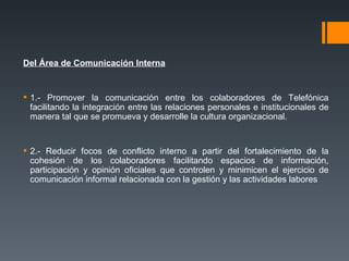 Del Área de Comunicación Interna 1.- Promover la comunicación entre los colaboradores de Telefónica facilitando la integración entre las relaciones personales e institucionales de manera tal que se promueva y desarrolle la cultura organizacional. 2.- Reducir focos de conflicto interno a partir del fortalecimiento de la cohesión de los colaboradores facilitando espacios de información, participación y opinión oficiales que controlen y minimicen el ejercicio de comunicación informal relacionada con la gestión y las actividades labores 