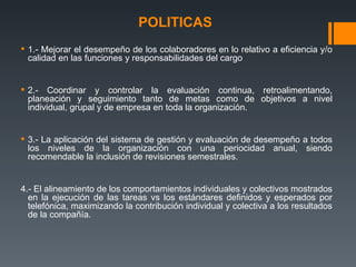 POLITICAS   1.- Mejorar el desempeño de los colaboradores en lo relativo a eficiencia y/o calidad en las funciones y responsabilidades del cargo 2.- Coordinar y controlar la evaluación continua, retroalimentando, planeación y seguimiento tanto de metas como de objetivos a nivel individual, grupal y de empresa en toda la organización. 3.- La aplicación del sistema de gestión y evaluación de desempeño a todos los niveles de la organización con una periocidad anual, siendo recomendable la inclusión de revisiones semestrales. 4.- El alineamiento de los comportamientos individuales y colectivos mostrados en la ejecución de las tareas vs los estándares definidos y esperados por telefónica, maximizando la contribución individual y colectiva a los resultados de la compañía. 