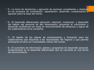 5.- La toma de decisiones y ejecución de acciones consistentes y objetivas en los procesos de contratación, capacitación, desarrollo, compensación y egresos sobre la base del merito. 6.- El desarrollo diferenciado (atracción, retención, motivación  y desarrollo del talento del personal de alto desempeño) apoyando el crecimiento y desarrollo profesional con base en reconocimiento de esfuerzos y logros de los colaboradores de la compañía. 7.- El diseño de los planes de entrenamiento y formación para los colaboradores que responda a las necesidades del negocio y que permita anticiparse al futuro en necesidades criticas del mundo. 8.- El suministro de información, planes y programas de desarrollo personal, fundamentado en el desarrollo diferenciado que se convierte en una forma de reconocimiento. 