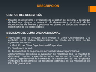 DESCRIPCION GESTION DEL DESEMPEÑO Realizar el seguimiento y evaluación de la gestión del personal y despliegue de feedback, ejecutar la evaluación de desempeño y rendimiento de las dependencias de Telefón y gestionar los planes de acción para mejorar el desempeño de los colaboradores. MEDICION DEL CLIMA ORGANIZACIONAL Actividades que se ejecutan para evaluar el Clima Organizacional y la evolución de la Cultura Organizacional por medio de la toma de las siguientes encuestas  1.- Medición del Clima Organizacional Corporativo 2.- Great place to work 3.- Termómetros de seguimiento mensual del clima Organizacional Adicionalmente contempla la evaluación de resultados con  la finalidad de determinar, priorizar y ejecutar acciones que ayuden al desarrollo de la Cultura Organizacional e incremente la satisfacción de los empleados verificando continuamente los resultados obtenidos en las mediciones del Clima Organizacional 