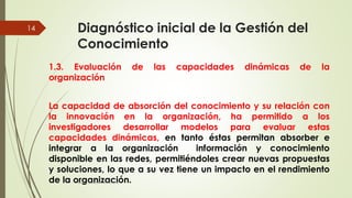 Diagnóstico inicial de la Gestión del
Conocimiento
1.3. Evaluación de las capacidades dinámicas de la
organización
La capacidad de absorción del conocimiento y su relación con
la innovación en la organización, ha permitido a los
investigadores desarrollar modelos para evaluar estas
capacidades dinámicas, en tanto éstas permitan absorber e
integrar a la organización información y conocimiento
disponible en las redes, permitiéndoles crear nuevas propuestas
y soluciones, lo que a su vez tiene un impacto en el rendimiento
de la organización.MCG. Elizabeth Echeverry S
14
 