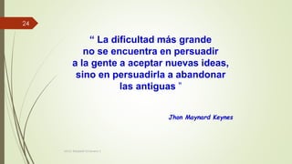 “ La dificultad más grande
no se encuentra en persuadir
a la gente a aceptar nuevas ideas,
sino en persuadirla a abandonar
las antiguas ”
Jhon Maynard Keynes
MCG. Elizabeth Echeverry S
24
 