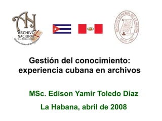 Gestión del conocimiento:
experiencia cubana en archivos
MSc. Edison Yamir Toledo Díaz
La Habana, abril de 2008
 
