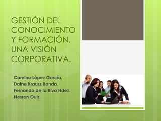 GESTIÓN DEL CONOCIMIENTO Y FORMACIÓN. UNA VISIÓN CORPORATIVA.  Camino López García. Dafne Krauss Banda. Fernando de la Riva Hdez.  Nesren Ouis.  