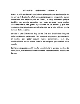 GESTION DEL CONOCIMIENTO Y LA WEB 2.0

Bueno a mi la gestión del conocimiento y la web 2.0 me ayuda mucho en
mi carrera de Electrónica y Telecomunicaciones ya que me permite buscar
información que necesito para mi carrera, es muy importante porque
también nos permite comunicar con otras personas, como realizar
videoconferencias con gente especializada en la carrera y que nos
comparten sus conocimientos o vía chat que es la mas utilizada por la
mayoría de las personas.

La web es una herramienta muy útil no solo para estudiantes sino para
todos las personas, depende de cada uno darle un buen uso, aprovechando
al máximo para poder adquirir nuevos conocimientos cada día,
informándonos de los últimos avances tecnológicos que suceden en el
mundo.

Con la web se puede adquirir mucho conocimiento ya que esta proviene de
otros países, que la mayoría se encuentra en América del norte o incluso en
Europa.
 