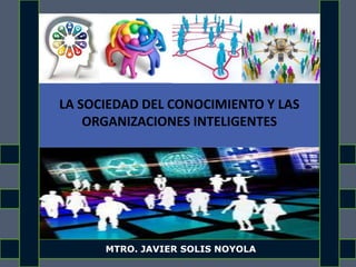 LA SOCIEDAD DEL CONOCIMIENTO Y LAS
ORGANIZACIONES INTELIGENTES
MTRO. JAVIER SOLIS NOYOLA
 
