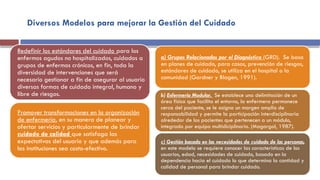 Diversos Modelos para mejorar la Gestión del Cuidado
Redefinir los estándares del cuidado para los
enfermos agudos no hospitalizados, cuidados a
grupos de enfermos crónicos, en fin, toda la
diversidad de intervenciones que será
necesario gestionar a fin de asegurar al usuario
diversas formas de cuidado integral, humano y
libre de riesgos.
Promover transformaciones en la organización
de enfermería, en su manera de planear y
ofertar servicios y particularmente de brindar
cuidado de calidad que satisfaga las
expectativas del usuario y que además para
las instituciones sea costo-efectivo.
a) Grupos Relacionados por el Diagnóstico (GRD). Se basa
en planes de cuidado, para casos, prevención de riesgos,
estándares de cuidado, se utiliza en el hospital o la
comunidad (Gardner y Blagen, 1991).
b) Enfermería Modular. Se establece una delimitación de un
área física que facilita el entorno, la enfermera permanece
cerca del paciente, se le asigna un margen amplio de
responsabilidad y permite la participación interdisciplinaria
alrededor de los pacientes que pertenecen a un módulo,
integrado por equipo multidiciplinario. (Magargal, 1987).
c) Gestión basada en las necesidades de cuidado de las personas,
en este modelo se requiere conocer las características de los
usuarios, edad, necesidades de cuidado, basado en la
dependencia hacia el cuidado lo que determina la cantidad y
calidad de personal para brindar cuidado.
 