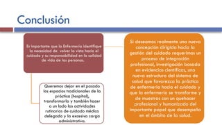 Conclusión
Es importante que la Enfermería identifique
la necesidad de volver la vista hacia el
cuidado y su responsabilidad en la calidad
de vida de las personas.
Queremos dejar en el pasado
los espacios tradicionales de la
práctica (hospital),
transformarla y también hacer
a un lado las actividades
rutinarias de cuidado médico
delegado y la excesiva carga
administrativa.
Si deseamos realmente una nueva
concepción dirigida hacia la
gestión del cuidado requerimos un
proceso de integración
profesional, investigación basada
en evidencias científicas, una
nueva estructura del sistema de
salud que favorezca la práctica
de enfermería hacia el cuidado y
que la enfermería se transforme y
de muestras con un quehacer
profesional y humanizado del
importante papel que desempeña
en el ámbito de la salud.
 