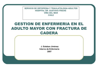 J. Esteban Jiménez Interno de Enfermería 2007 GESTION DE ENFERMERIA EN EL ADULTO MAYOR CON FRACTURA DE CADERA SERVICIO DE ORTOPEDIA Y TRAULATOLOGIA ADULTOS HOSPITAL DR. GUSTAVO FRICKE  VIÑA DEL MAR CHILE 