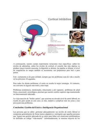 A continuación, nuestro cuerpo experimenta variaciones muy específicas: suben los
niveles de adrenalina, suben los niveles de cortisol, el corazón late más deprisa, se
produce mayor tensión muscular, la digestión se detiene, las pupilas se dilatan, el nivel
de coagulación en sangre también se incrementa: nos preparamos para huir o para
pelear.

Esto ciertamente es de gran utilidad, siempre que mis problemas sean de vida o muerte
en los próximos 10 segundos.

Para todos los demás problemas, el estrés no resulta la mejor estrategia. Al contrario,
me convierte en alguien más tonto y más torpe.

Problemas económicos, intelectuales, relacionales y por supuesto, problemas de salud
física, emocional y psicológica, precisan que nuestro cerebro superior siga manteniendo
un funcionamiento adecuado.

La vieja reacción de ”huida o pelea”, que ocasiona un elevado nivel de estrés laboral, no
resulta de gran ayuda en este caso; es más, tenderá a complicar más las cosas y nos
provocará más problemas.

Conclusión: Gestión del Estrés e Inteligencia Organizacional

Las personas que no saben gestionar adecuadamente sus niveles de estrés laboral se
comportan generalmente de forma menos adaptativa e inteligente que aquellas personas
que logran una gestión adecuada de su estrés para lidiar con situaciones problemáticas
no definidas en código “vida-muerte” (afortunadamente, la inmensa mayoría de los
 