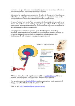 problemas a los que la inmensa mayoría de trabajadores nos tenemos que enfrentar en
nuestros trabajos en la inmensa mayoría de las ocasiones)

Así mismo, las organizaciones que exhiben elevados niveles de estrés laboral en sus
trabajadores, se comportan con menos inteligencia que las organizaciones que ayudan a
sus equipos humanos a prevenir de forma adecuada sus niveles de estrés.

El famoso "trabajo bajo presión" que genere altos niveles de estrés laboral puede no ser
al final más productivo en el medio y largo plazo, que trabajar desde el equilibrio,
especialmente si los equipos humanos que sufren ese estrés, no poseen las competencias
necesarias para gestionarlo adecuadamente.

Trabajar prestando atención al equilibrio quiere decir trabajar con intensidad y
dedicación, pero también con di-versión (es decir el trabajo que posibilita desplegar di-
vergencia, vital para la innovación, la creatividad y la mejora continua, pilares
fundamentales de todo progreso y avance en las organizaciones)




PD: Si aún dudas, fíjate en la importancia concedida a la gestión del estrés laboral en
empresas como Google (sí, parece que en eso también van por delante) ;)

Para aprender más sobre Gestión del Estrés en las organizaciones descárgate mi ebook
(76 pgs.) sobre "Gestíón del Estrés Organizacional"

Visita mi web: http://www.transformaciondelestres.com
 