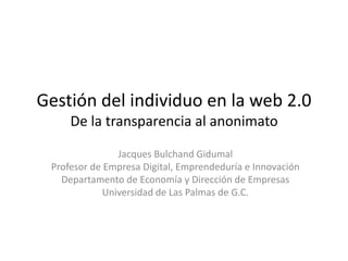 Gestión del individuo en la web 2.0De la transparencia al anonimato Jacques Bulchand Gidumal Profesor de Empresa Digital, Emprendeduría e Innovación Departamento de Economía y Dirección de Empresas Universidad de Las Palmas de G.C. 