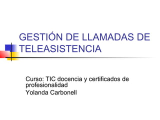 GESTIÓN DE LLAMADAS DE
TELEASISTENCIA
Curso: TIC docencia y certificados de
profesionalidad
Yolanda Carbonell
 