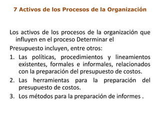 7 Activos de los Procesos de la Organización



Los activos de los procesos de la organización que
  influyen en el proceso Determinar el
Presupuesto incluyen, entre otros:
1. Las políticas, procedimientos y lineamientos
   existentes, formales e informales, relacionados
   con la preparación del presupuesto de costos.
2. Las herramientas para la preparación del
   presupuesto de costos.
3. Los métodos para la preparación de informes .
 