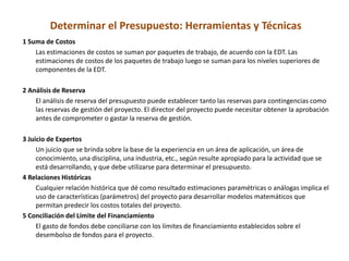 Determinar el Presupuesto: Herramientas y Técnicas
1 Suma de Costos
    Las estimaciones de costos se suman por paquetes de trabajo, de acuerdo con la EDT. Las
    estimaciones de costos de los paquetes de trabajo luego se suman para los niveles superiores de
    componentes de la EDT.

2 Análisis de Reserva
    El análisis de reserva del presupuesto puede establecer tanto las reservas para contingencias como
    las reservas de gestión del proyecto. El director del proyecto puede necesitar obtener la aprobación
    antes de comprometer o gastar la reserva de gestión.

3 Juicio de Expertos
     Un juicio que se brinda sobre la base de la experiencia en un área de aplicación, un área de
     conocimiento, una disciplina, una industria, etc., según resulte apropiado para la actividad que se
     está desarrollando, y que debe utilizarse para determinar el presupuesto.
4 Relaciones Históricas
     Cualquier relación histórica que dé como resultado estimaciones paramétricas o análogas implica el
     uso de características (parámetros) del proyecto para desarrollar modelos matemáticos que
     permitan predecir los costos totales del proyecto.
5 Conciliación del Límite del Financiamiento
     El gasto de fondos debe conciliarse con los límites de financiamiento establecidos sobre el
     desembolso de fondos para el proyecto.
 