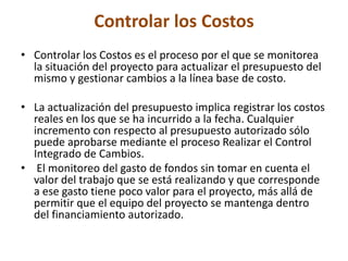 Controlar los Costos
• Controlar los Costos es el proceso por el que se monitorea
  la situación del proyecto para actualizar el presupuesto del
  mismo y gestionar cambios a la línea base de costo.

• La actualización del presupuesto implica registrar los costos
  reales en los que se ha incurrido a la fecha. Cualquier
  incremento con respecto al presupuesto autorizado sólo
  puede aprobarse mediante el proceso Realizar el Control
  Integrado de Cambios.
• El monitoreo del gasto de fondos sin tomar en cuenta el
  valor del trabajo que se está realizando y que corresponde
  a ese gasto tiene poco valor para el proyecto, más allá de
  permitir que el equipo del proyecto se mantenga dentro
  del financiamiento autorizado.
 