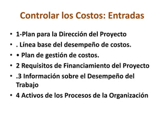 Controlar los Costos: Entradas
• 1-Plan para la Dirección del Proyecto
• . Línea base del desempeño de costos.
• • Plan de gestión de costos.
• 2 Requisitos de Financiamiento del Proyecto
• .3 Información sobre el Desempeño del
  Trabajo
• 4 Activos de los Procesos de la Organización
 