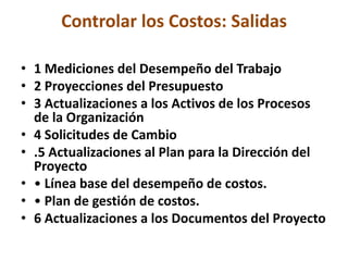 Controlar los Costos: Salidas

• 1 Mediciones del Desempeño del Trabajo
• 2 Proyecciones del Presupuesto
• 3 Actualizaciones a los Activos de los Procesos
  de la Organización
• 4 Solicitudes de Cambio
• .5 Actualizaciones al Plan para la Dirección del
  Proyecto
• • Línea base del desempeño de costos.
• • Plan de gestión de costos.
• 6 Actualizaciones a los Documentos del Proyecto
 