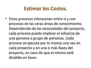 Estimar los Costos.
• Estos procesos interactúan entre sí y con
  procesos de las otras áreas de conocimiento.
  Dependiendo de las necesidades del proyecto,
  cada proceso puede implicar el esfuerzo de
  una persona o grupo de personas. Cada
  proceso se ejecuta por lo menos una vez en
  cada proyecto y en una o más fases del
  proyecto, en caso de que el mismo esté
  dividido en fases.
 