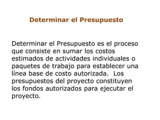 Determinar el Presupuesto


Determinar el Presupuesto es el proceso
que consiste en sumar los costos
estimados de actividades individuales o
paquetes de trabajo para establecer una
línea base de costo autorizada. Los
presupuestos del proyecto constituyen
los fondos autorizados para ejecutar el
proyecto.
 