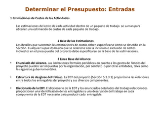 Determinar el Presupuesto: Entradas
1 Estimaciones de Costos de las Actividades

    Las estimaciones del costo de cada actividad dentro de un paquete de trabajo se suman para
    obtener una estimación de costos de cada paquete de trabajo.


                                    2 Base de las Estimaciones
    Los detalles que sustentan las estimaciones de costos deben especificarse como se describe en la
    Sección. Cualquier supuesto básico que se relacione con la inclusión o exclusión de costos
    indirectos en el presupuesto del proyecto debe especificarse en la base de las estimaciones.

                                   3 Línea Base del Alcance
•   Enunciado del alcance. Las limitaciones formales periódicas en cuanto a los gastos de fondos del
    proyecto pueden ser impuestas por la organización, por contrato o por otras entidades, tales como
    las agencias gubernamentales.

•   Estructura de desglose del trabajo. La EDT del proyecto (Sección 5.3.3.1) proporciona las relaciones
    entre todos los entregables del proyecto y sus diversos componentes.

•   Diccionario de la EDT. El diccionario de la EDT y los enunciados detallados del trabajo relacionados
    proporcionan una identificación de los entregables y una descripción del trabajo en cada
    componente de la EDT necesario para producir cada entregable.
 