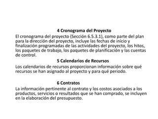 4 Cronograma del Proyecto
El cronograma del proyecto (Sección 6.5.3.1), como parte del plan
para la dirección del proyecto, incluye las fechas de inicio y
finalización programadas de las actividades del proyecto, los hitos,
los paquetes de trabajo, los paquetes de planificación y las cuentas
de control.
                      5 Calendarios de Recursos
Los calendarios de recursos proporcionan información sobre qué
recursos se han asignado al proyecto y para qué periodo.

                      6 Contratos
La información pertinente al contrato y los costos asociados a los
productos, servicios o resultados que se han comprado, se incluyen
en la elaboración del presupuesto.
 