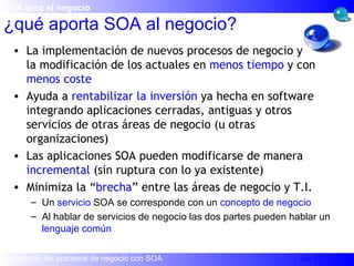La implementación de nuevos procesos de negocio y  la modificación de los actuales en  menos tiempo  y con  menos coste Ayuda a  rentabilizar la inversión  ya hecha en software integrando aplicaciones cerradas, antiguas y otros servicios de otras áreas de negocio (u otras organizaciones) Las aplicaciones SOA pueden modificarse de manera  incremental  (sin ruptura con lo ya existente) Minimiza la “ brecha ” entre las áreas de negocio y T.I. Un  servicio  SOA se corresponde con un  concepto de negocio Al hablar de servicios de negocio las dos partes pueden hablar un  lenguaje común ¿qué aporta SOA al negocio? SOA para el negocio 